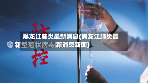 黑龙江肺炎最新消息(黑龙江肺炎最新消息新闻)