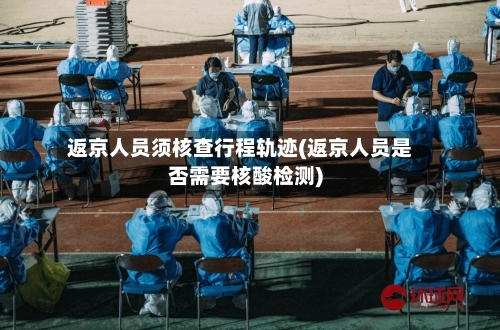 返京人员须核查行程轨迹(返京人员是否需要核酸检测)