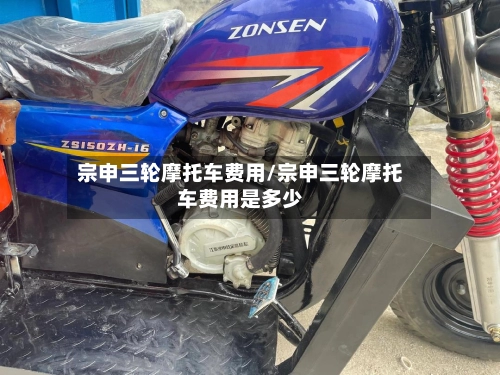 宗申三轮摩托车费用/宗申三轮摩托车费用是多少-第2张图片