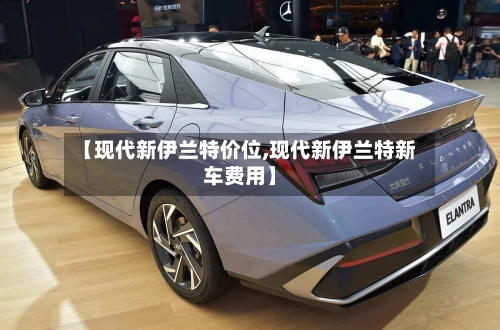 【现代新伊兰特价位,现代新伊兰特新车费用】