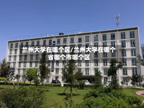 兰州大学在哪个区/兰州大学在哪个省哪个市哪个区