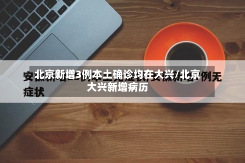 北京新增3例本土确诊均在大兴/北京大兴新增病历