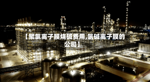 【聚氯离子膜烧碱费用,氯碱离子膜的公司】-第2张图片