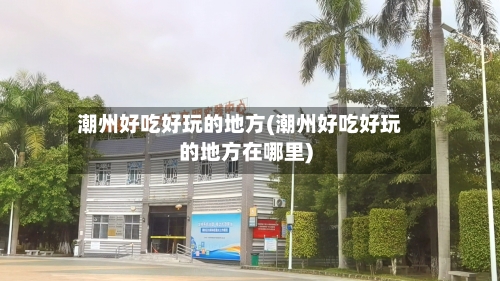 潮州好吃好玩的地方(潮州好吃好玩的地方在哪里)-第2张图片