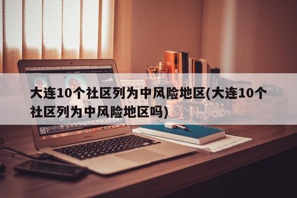 大连10个社区列为中风险地区(大连10个社区列为中风险地区吗)