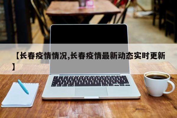【长春疫情情况,长春疫情最新动态实时更新】