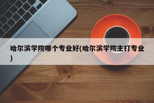 哈尔滨学院哪个专业好(哈尔滨学院主打专业)