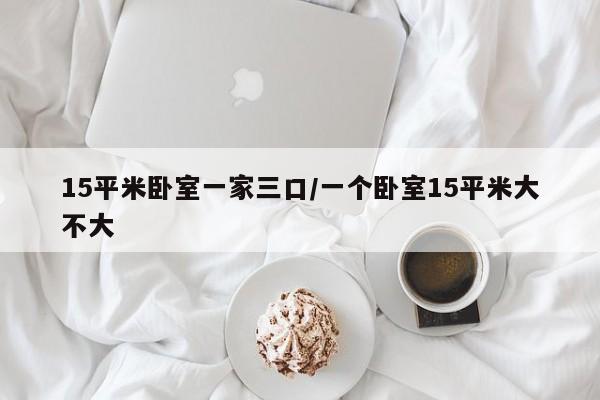 15平米卧室一家三口/一个卧室15平米大不大