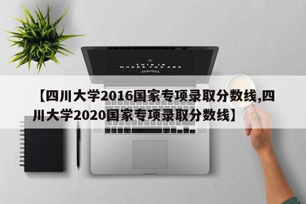 【四川大学2016国家专项录取分数线,四川大学2020国家专项录取分数线】