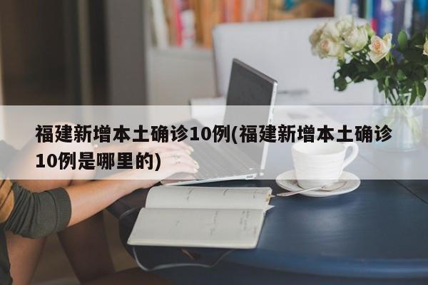 福建新增本土确诊10例(福建新增本土确诊10例是哪里的)