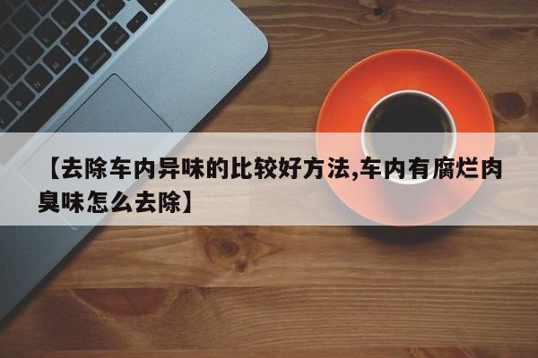 【去除车内异味的比较好方法,车内有腐烂肉臭味怎么去除】