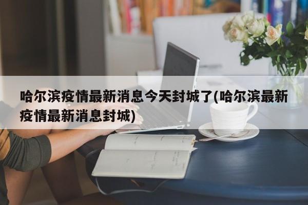 哈尔滨疫情最新消息今天封城了(哈尔滨最新疫情最新消息封城)