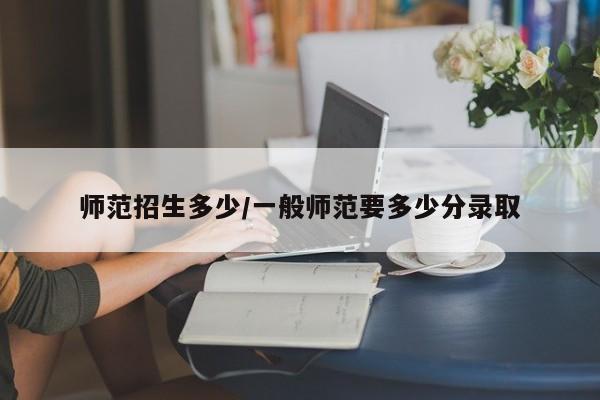 师范招生多少/一般师范要多少分录取
