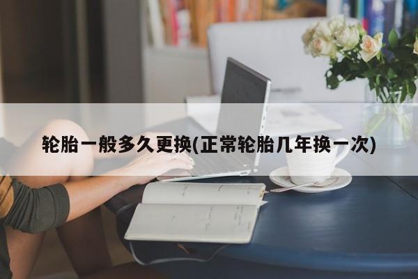 轮胎一般多久更换(正常轮胎几年换一次)