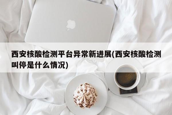 西安核酸检测平台异常新进展(西安核酸检测叫停是什么情况)
