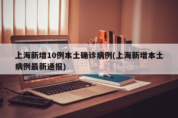 上海新增10例本土确诊病例(上海新增本土病例最新通报)