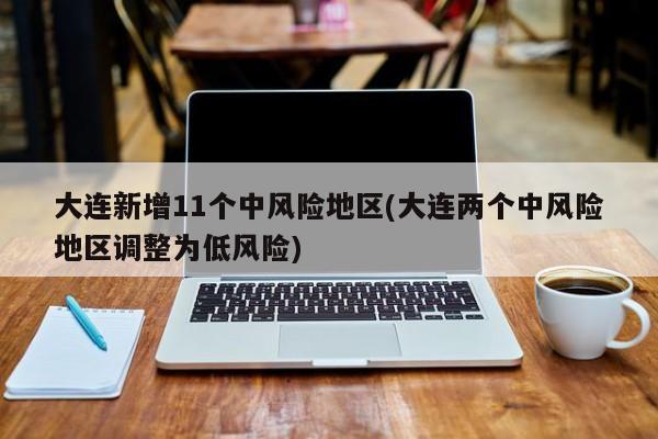 大连新增11个中风险地区(大连两个中风险地区调整为低风险)