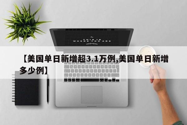【美国单日新增超3.1万例,美国单日新增多少例】