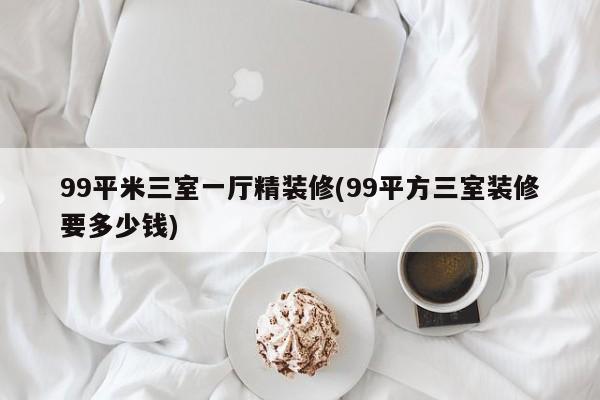 99平米三室一厅精装修(99平方三室装修要多少钱)