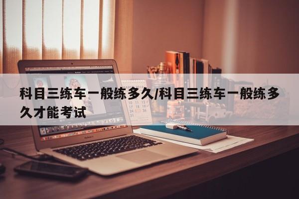 科目三练车一般练多久/科目三练车一般练多久才能考试