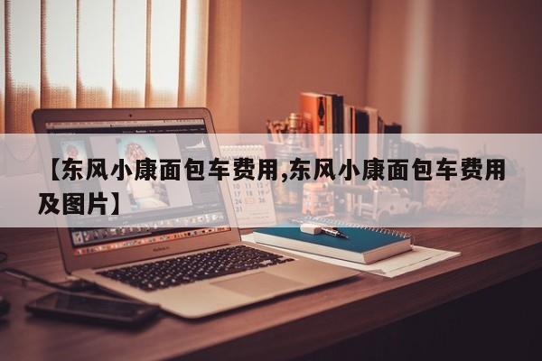 【东风小康面包车费用,东风小康面包车费用及图片】