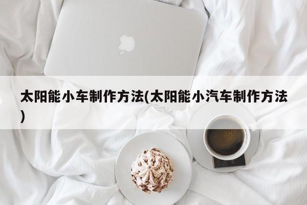太阳能小车制作方法(太阳能小汽车制作方法)