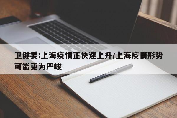 卫健委:上海疫情正快速上升/上海疫情形势可能更为严峻