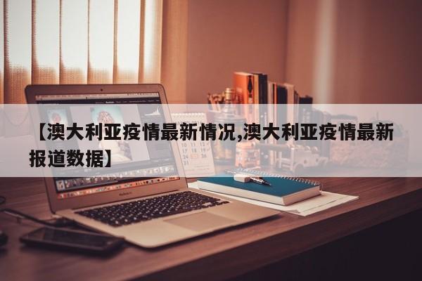 【澳大利亚疫情最新情况,澳大利亚疫情最新报道数据】