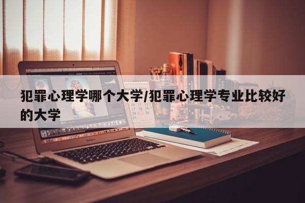 犯罪心理学哪个大学/犯罪心理学专业比较好的大学