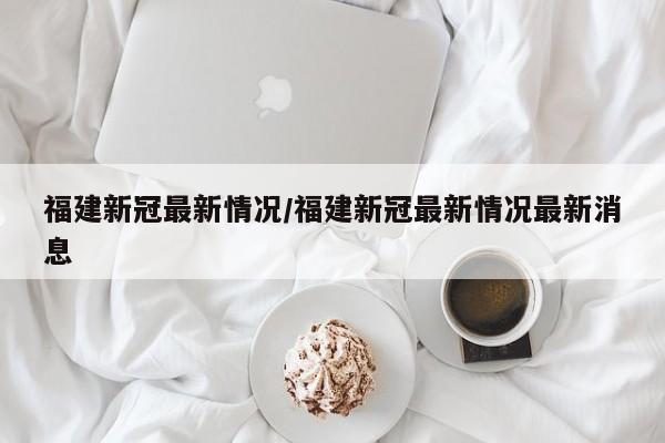 福建新冠最新情况/福建新冠最新情况最新消息