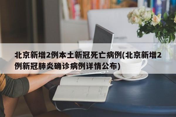 北京新增2例本土新冠死亡病例(北京新增2例新冠肺炎确诊病例详情公布)