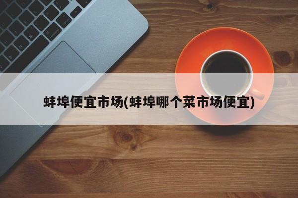 蚌埠便宜市场(蚌埠哪个菜市场便宜)
