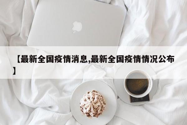 【最新全国疫情消息,最新全国疫情情况公布】