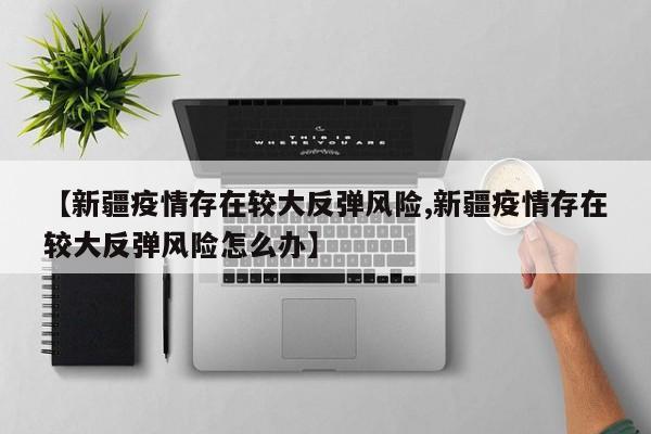 【新疆疫情存在较大反弹风险,新疆疫情存在较大反弹风险怎么办】