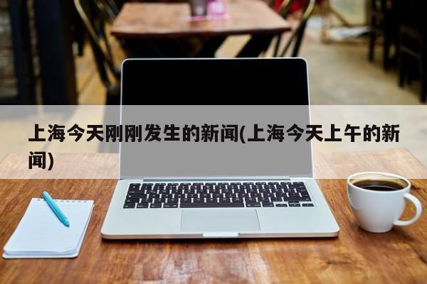 上海今天刚刚发生的新闻(上海今天上午的新闻)