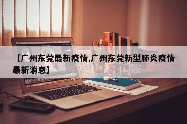【广州东莞最新疫情,广州东莞新型肺炎疫情最新消息】