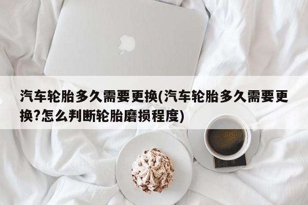 汽车轮胎多久需要更换(汽车轮胎多久需要更换?怎么判断轮胎磨损程度)