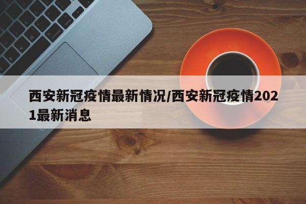 西安新冠疫情最新情况/西安新冠疫情2021最新消息