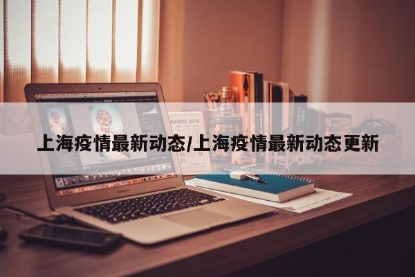 上海疫情最新动态/上海疫情最新动态更新