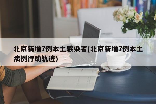 北京新增7例本土感染者(北京新增7例本土病例行动轨迹)