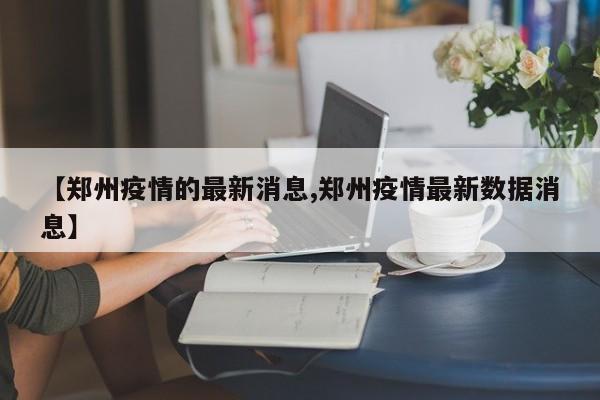 【郑州疫情的最新消息,郑州疫情最新数据消息】