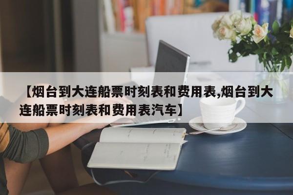 【烟台到大连船票时刻表和费用表,烟台到大连船票时刻表和费用表汽车】
