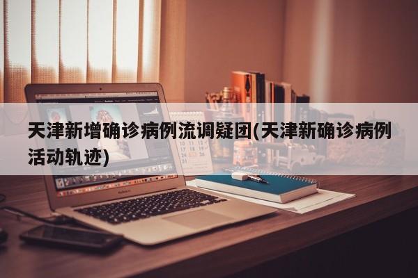 天津新增确诊病例流调疑团(天津新确诊病例活动轨迹)