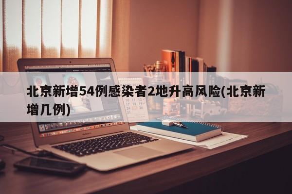北京新增54例感染者2地升高风险(北京新增几例)