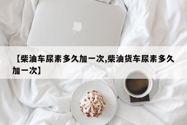 【柴油车尿素多久加一次,柴油货车尿素多久加一次】