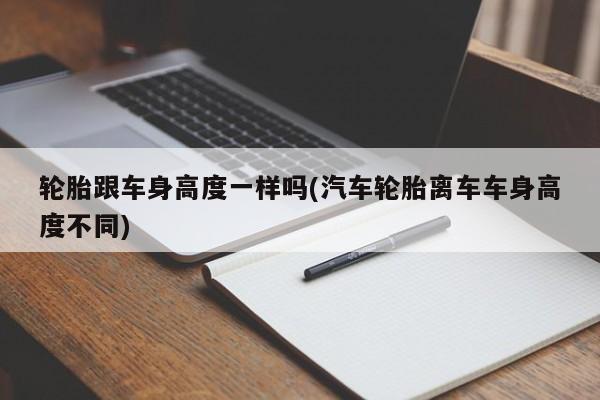 轮胎跟车身高度一样吗(汽车轮胎离车车身高度不同)