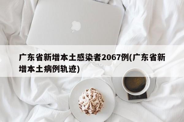 广东省新增本土感染者2067例(广东省新增本土病例轨迹)