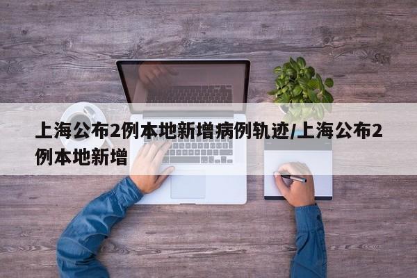 上海公布2例本地新增病例轨迹/上海公布2例本地新增