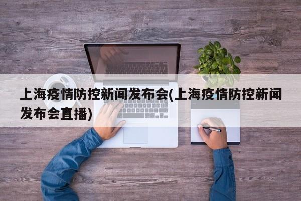 上海疫情防控新闻发布会(上海疫情防控新闻发布会直播)