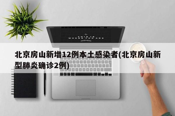 北京房山新增12例本土感染者(北京房山新型肺炎确诊2例)